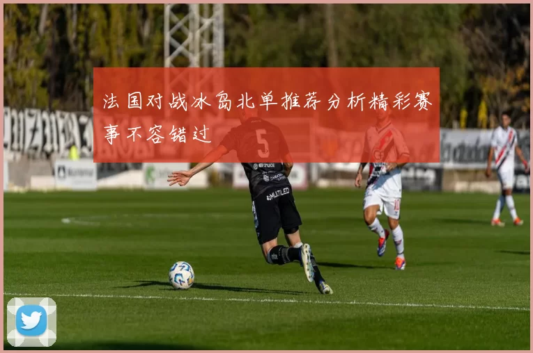 法国对战冰岛北单推荐分析精彩赛事不容错过