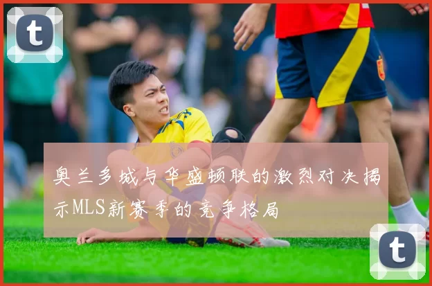 奥兰多城与华盛顿联的激烈对决揭示MLS新赛季的竞争格局