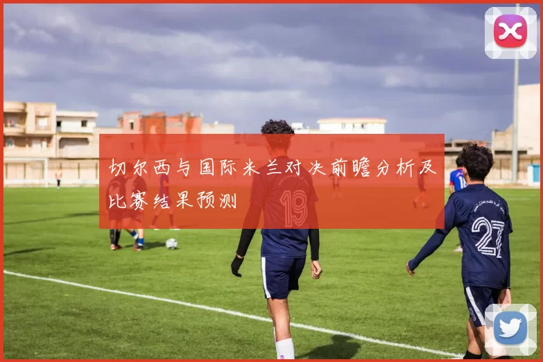 切尔西与国际米兰对决前瞻分析及比赛结果预测