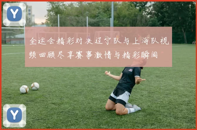 全运会精彩对决辽宁队与上海队视频回顾尽享赛事激情与精彩瞬间