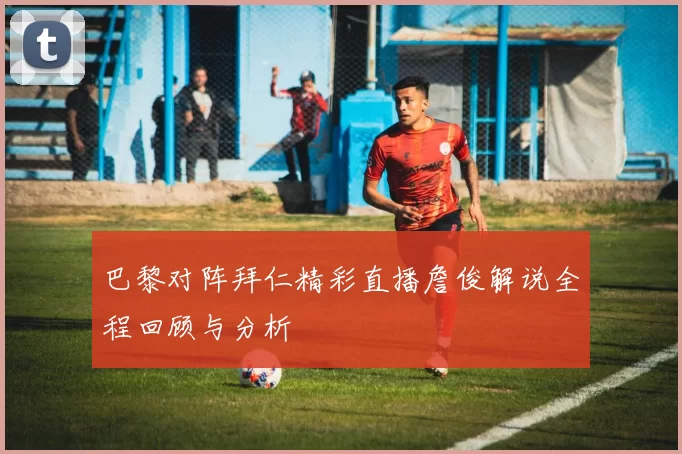 巴黎对阵拜仁精彩直播詹俊解说全程回顾与分析