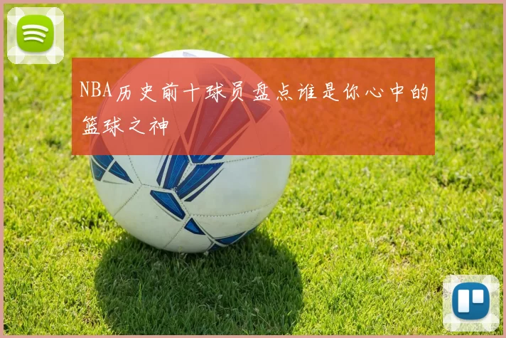 NBA历史前十球员盘点谁是你心中的篮球之神