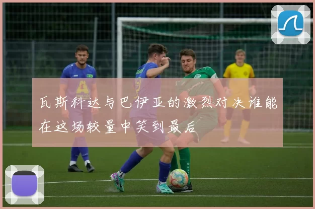 瓦斯科达与巴伊亚的激烈对决谁能在这场较量中笑到最后