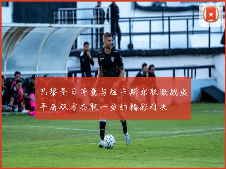 巴黎圣日耳曼与纽卡斯尔联激战成平局双方各取一分的精彩对决