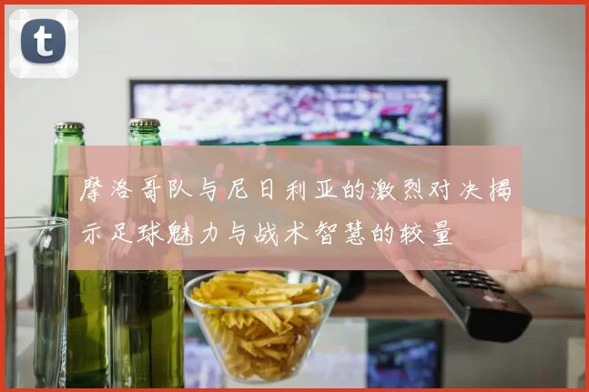 摩洛哥队与尼日利亚的激烈对决揭示足球魅力与战术智慧的较量