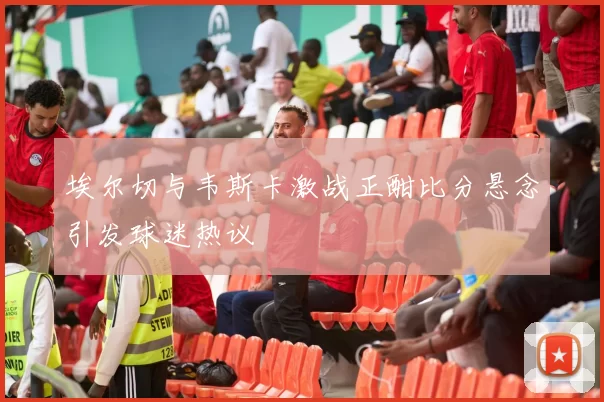 埃尔切与韦斯卡激战正酣比分悬念引发球迷热议