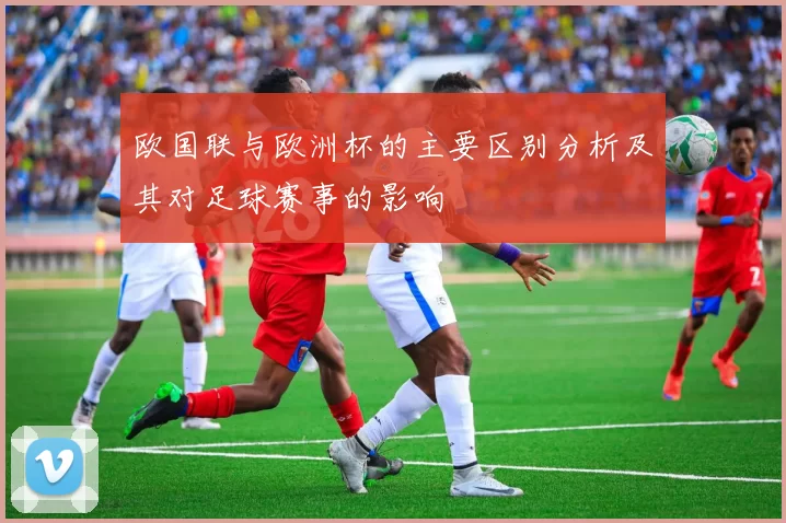 欧国联与欧洲杯的主要区别分析及其对足球赛事的影响