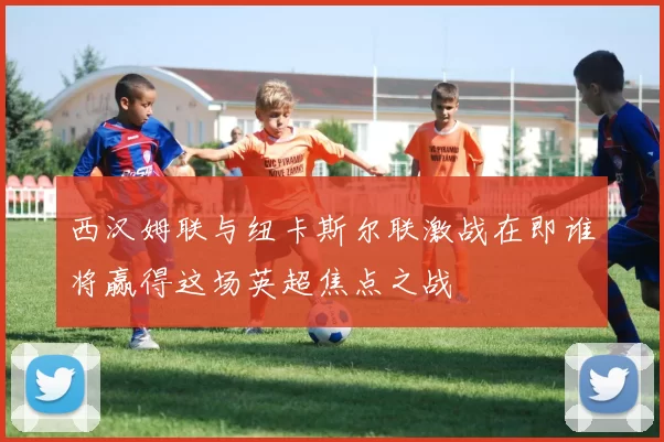 西汉姆联与纽卡斯尔联激战在即谁将赢得这场英超焦点之战