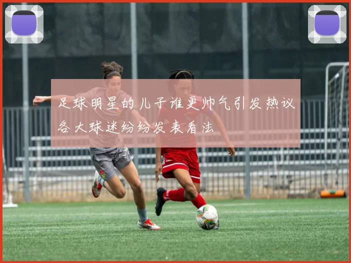 足球明星的儿子谁更帅气引发热议各大球迷纷纷发表看法