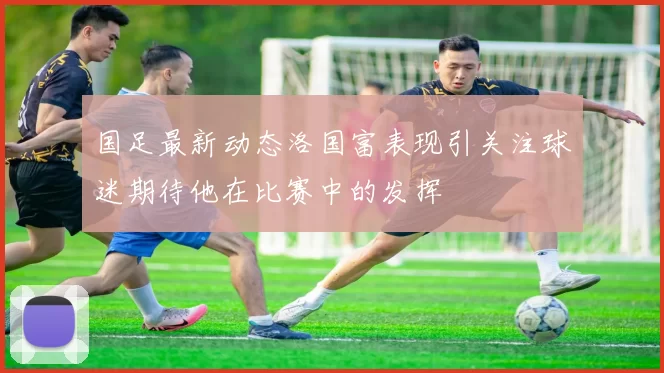国足最新动态洛国富表现引关注球迷期待他在比赛中的发挥