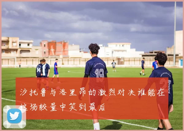 沙托鲁与洛里昂的激烈对决谁能在这场较量中笑到最后